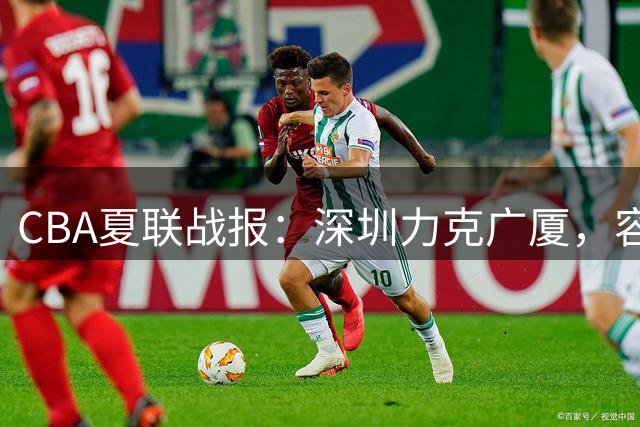 CBA夏联战报：深圳力克广厦，容子峰砍下15分